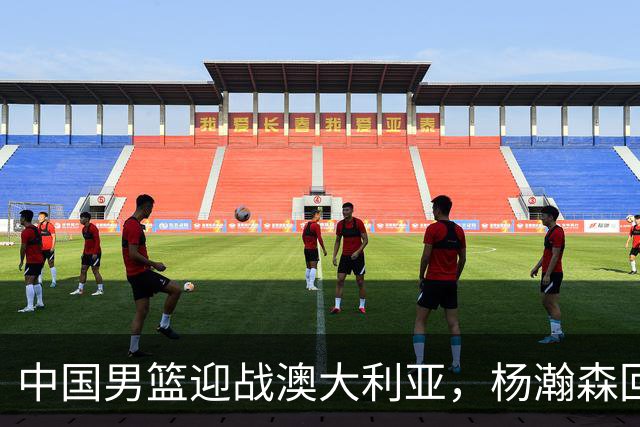 中国男篮迎战澳大利亚，杨瀚森回归首秀，郭士强调整阵容备战世预赛